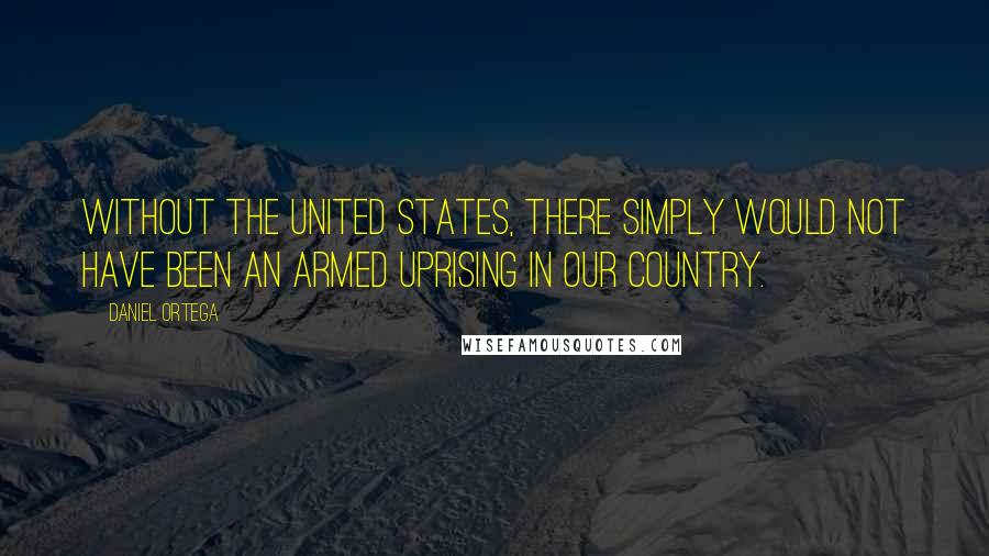 Daniel Ortega Quotes: Without the United States, there simply would not have been an armed uprising in our country.