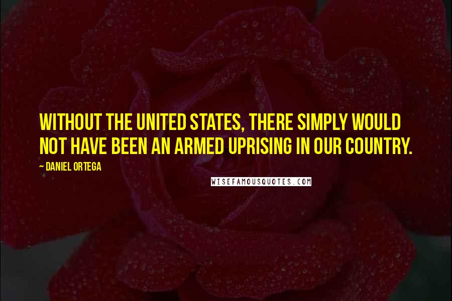 Daniel Ortega Quotes: Without the United States, there simply would not have been an armed uprising in our country.