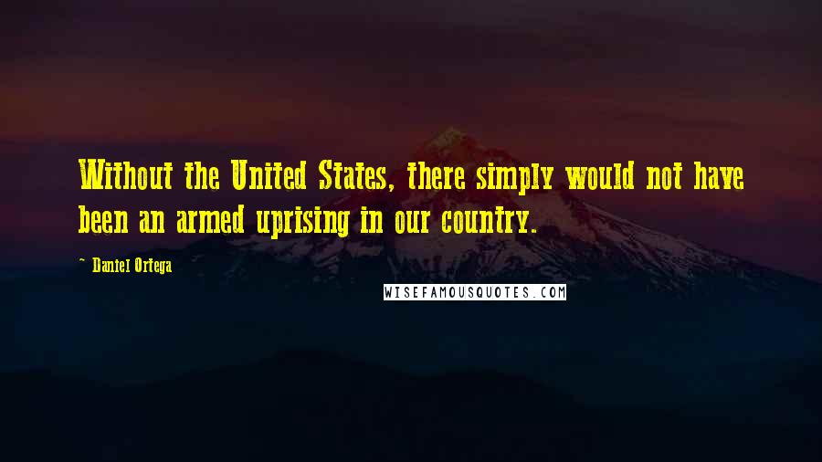 Daniel Ortega Quotes: Without the United States, there simply would not have been an armed uprising in our country.