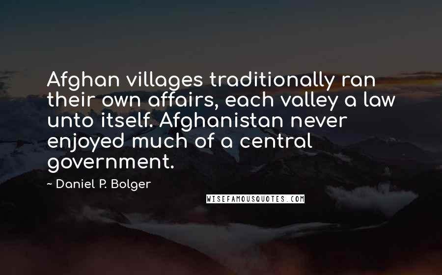 Daniel P. Bolger Quotes: Afghan villages traditionally ran their own affairs, each valley a law unto itself. Afghanistan never enjoyed much of a central government.