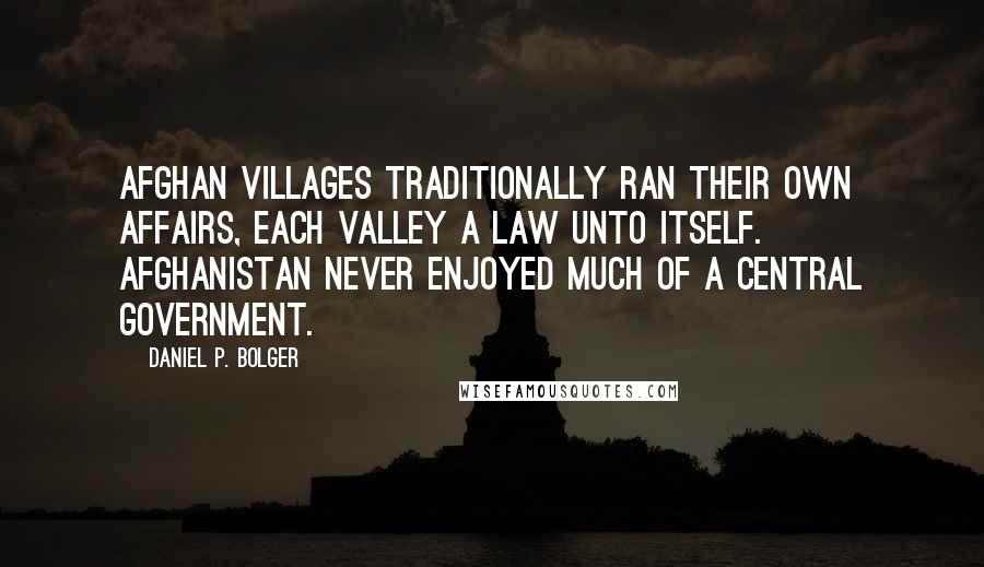 Daniel P. Bolger Quotes: Afghan villages traditionally ran their own affairs, each valley a law unto itself. Afghanistan never enjoyed much of a central government.