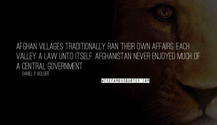 Daniel P. Bolger Quotes: Afghan villages traditionally ran their own affairs, each valley a law unto itself. Afghanistan never enjoyed much of a central government.