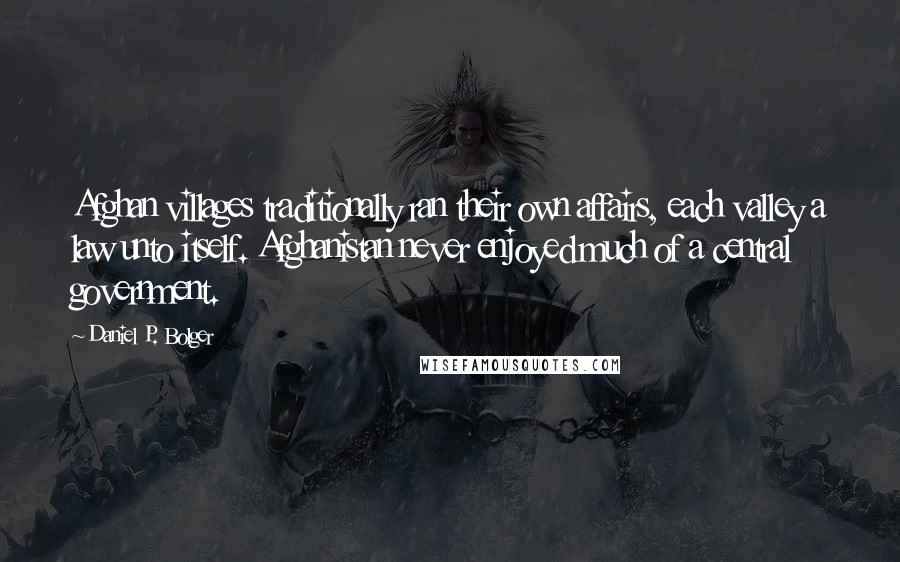 Daniel P. Bolger Quotes: Afghan villages traditionally ran their own affairs, each valley a law unto itself. Afghanistan never enjoyed much of a central government.