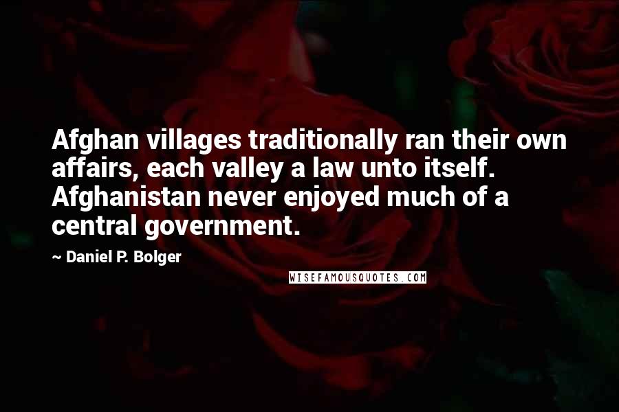 Daniel P. Bolger Quotes: Afghan villages traditionally ran their own affairs, each valley a law unto itself. Afghanistan never enjoyed much of a central government.