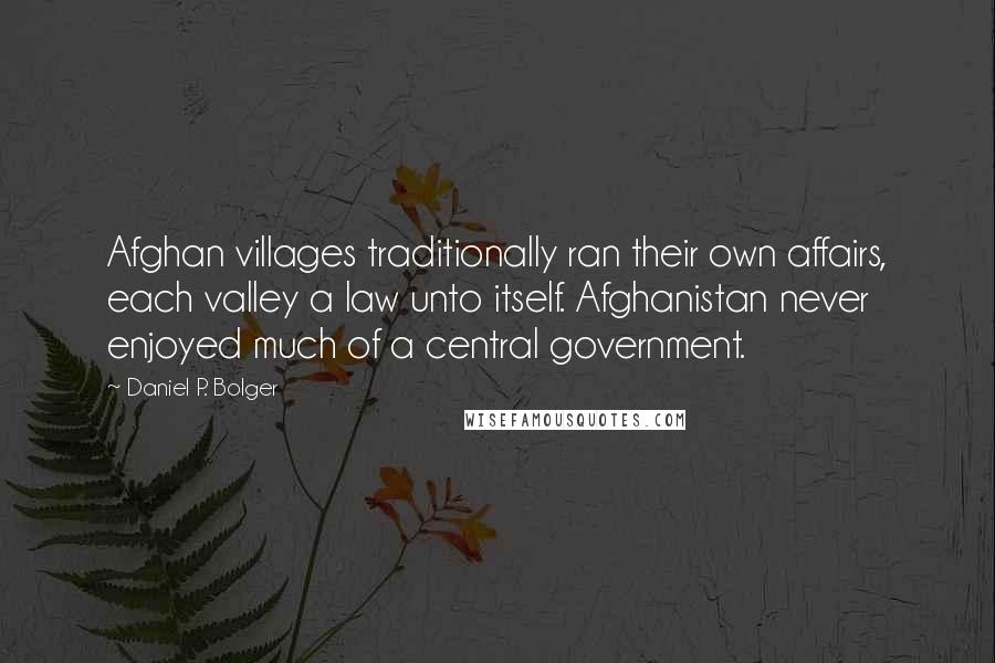 Daniel P. Bolger Quotes: Afghan villages traditionally ran their own affairs, each valley a law unto itself. Afghanistan never enjoyed much of a central government.