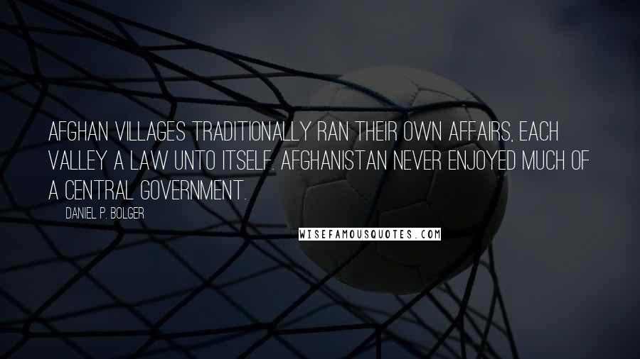 Daniel P. Bolger Quotes: Afghan villages traditionally ran their own affairs, each valley a law unto itself. Afghanistan never enjoyed much of a central government.