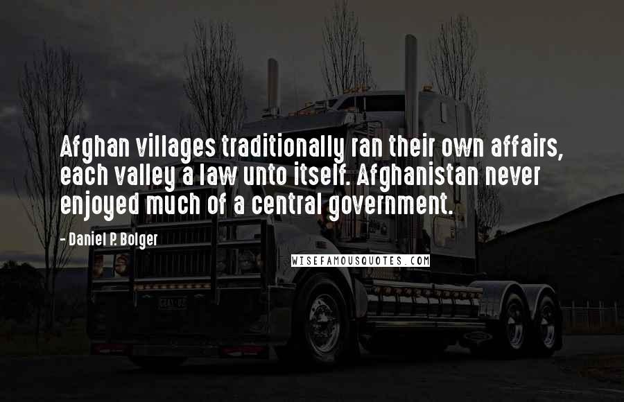 Daniel P. Bolger Quotes: Afghan villages traditionally ran their own affairs, each valley a law unto itself. Afghanistan never enjoyed much of a central government.