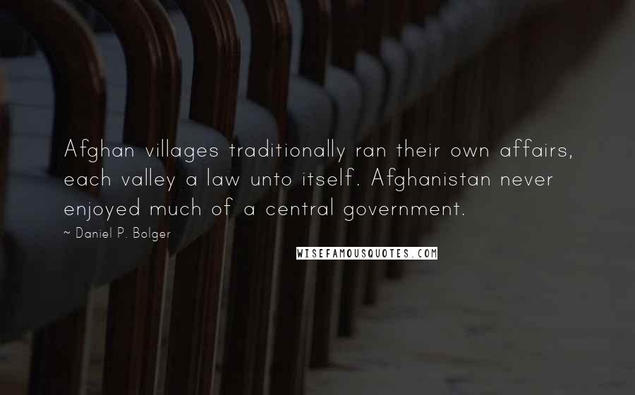 Daniel P. Bolger Quotes: Afghan villages traditionally ran their own affairs, each valley a law unto itself. Afghanistan never enjoyed much of a central government.