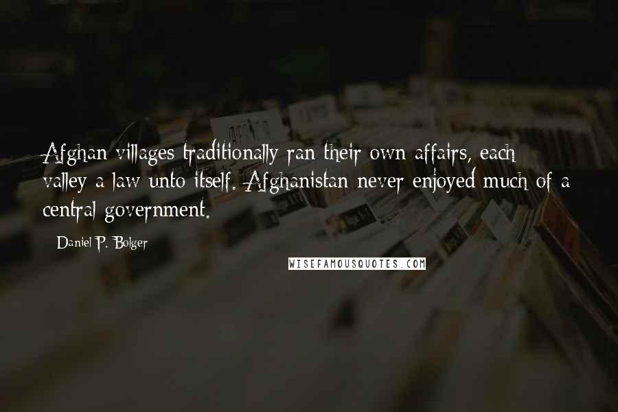 Daniel P. Bolger Quotes: Afghan villages traditionally ran their own affairs, each valley a law unto itself. Afghanistan never enjoyed much of a central government.