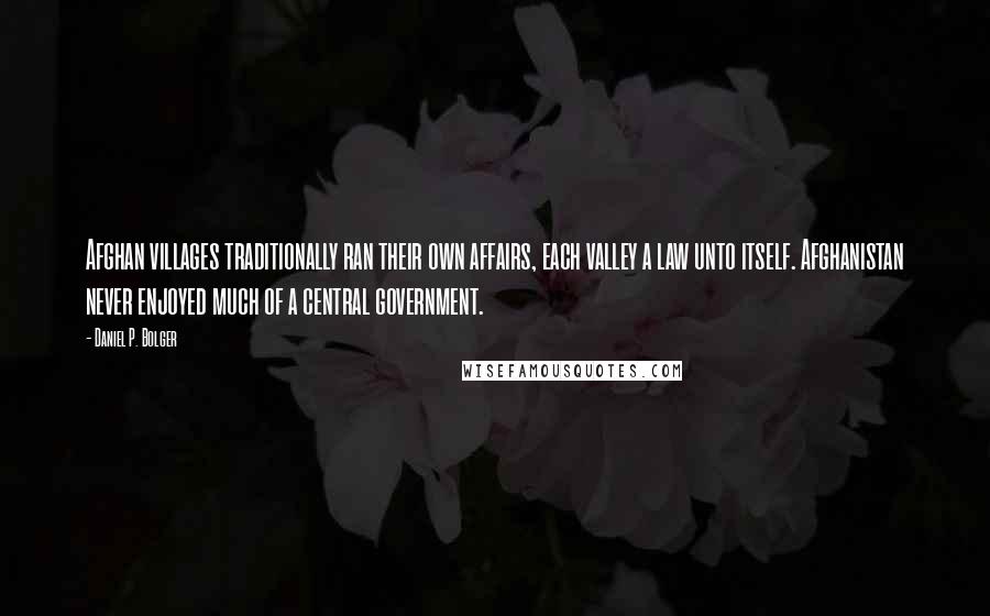 Daniel P. Bolger Quotes: Afghan villages traditionally ran their own affairs, each valley a law unto itself. Afghanistan never enjoyed much of a central government.