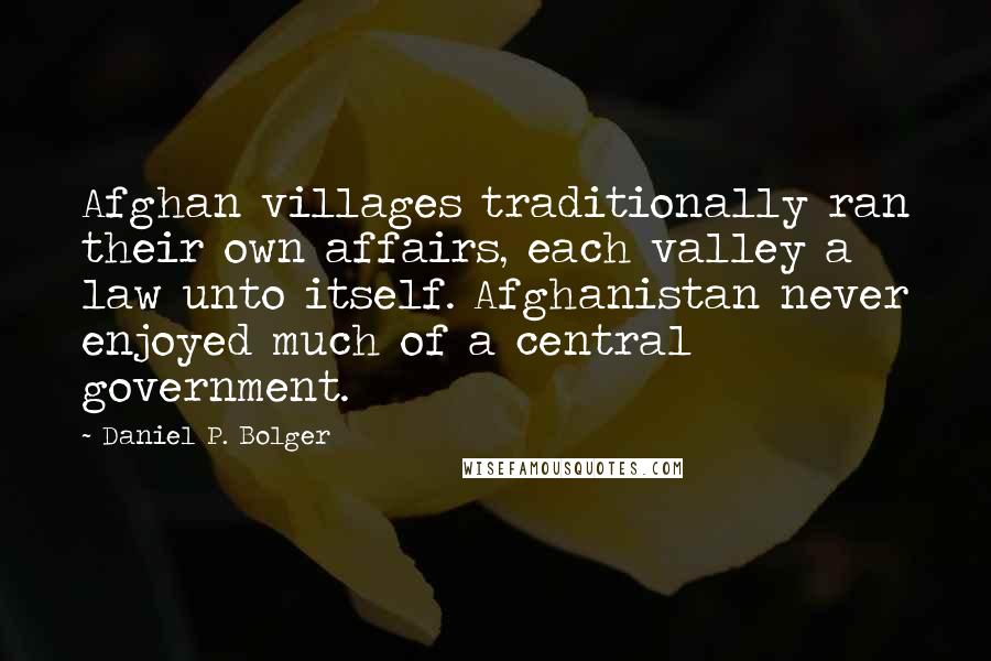 Daniel P. Bolger Quotes: Afghan villages traditionally ran their own affairs, each valley a law unto itself. Afghanistan never enjoyed much of a central government.