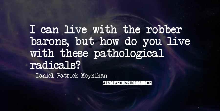 Daniel Patrick Moynihan Quotes: I can live with the robber barons, but how do you live with these pathological radicals?