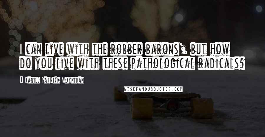 Daniel Patrick Moynihan Quotes: I can live with the robber barons, but how do you live with these pathological radicals?