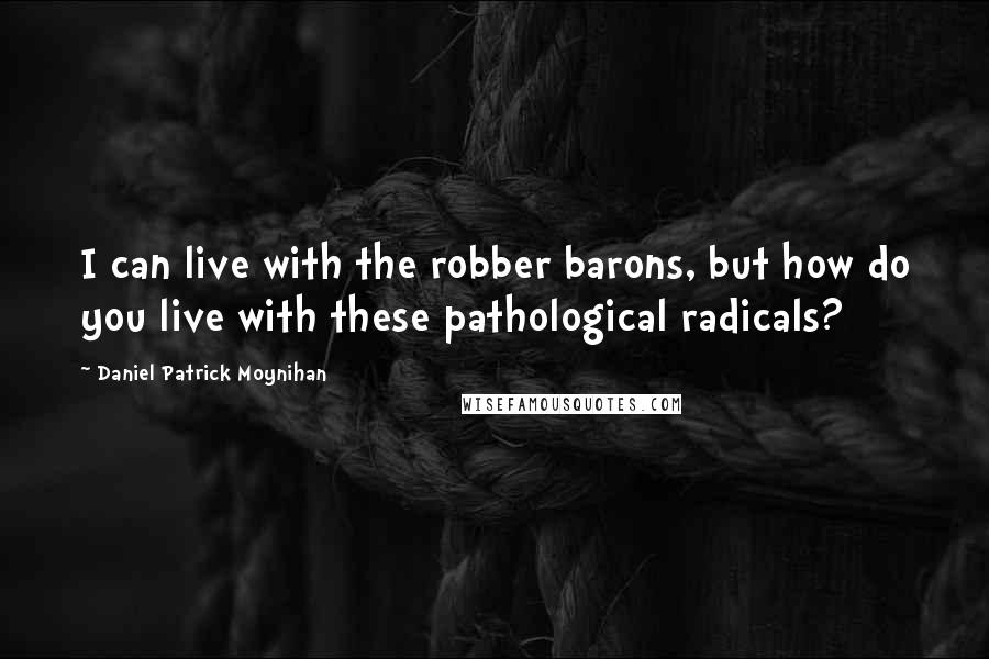 Daniel Patrick Moynihan Quotes: I can live with the robber barons, but how do you live with these pathological radicals?