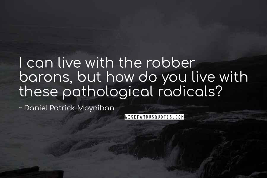 Daniel Patrick Moynihan Quotes: I can live with the robber barons, but how do you live with these pathological radicals?