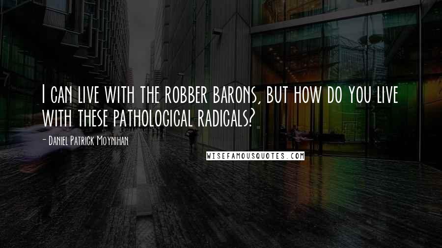 Daniel Patrick Moynihan Quotes: I can live with the robber barons, but how do you live with these pathological radicals?