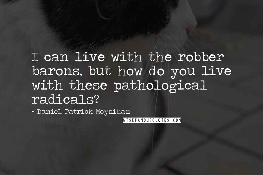 Daniel Patrick Moynihan Quotes: I can live with the robber barons, but how do you live with these pathological radicals?