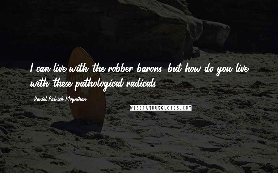 Daniel Patrick Moynihan Quotes: I can live with the robber barons, but how do you live with these pathological radicals?