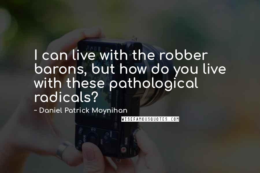 Daniel Patrick Moynihan Quotes: I can live with the robber barons, but how do you live with these pathological radicals?