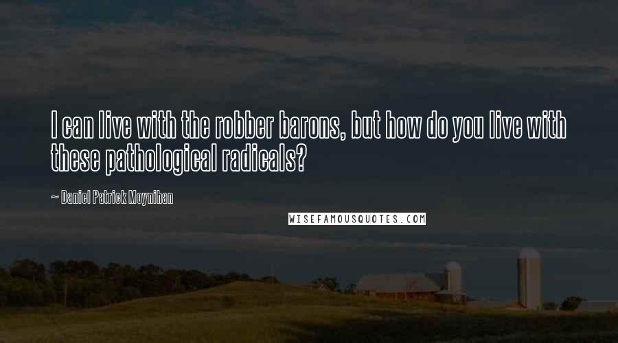Daniel Patrick Moynihan Quotes: I can live with the robber barons, but how do you live with these pathological radicals?