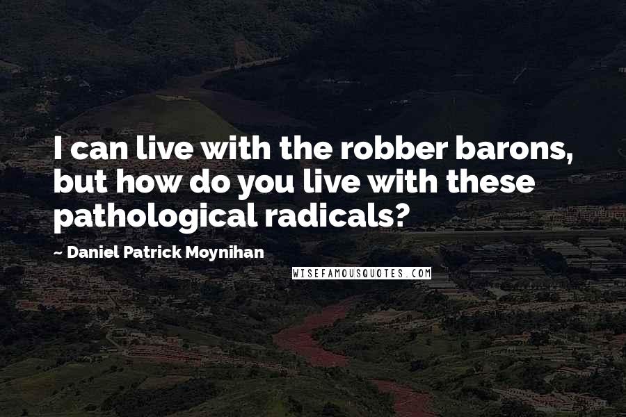 Daniel Patrick Moynihan Quotes: I can live with the robber barons, but how do you live with these pathological radicals?