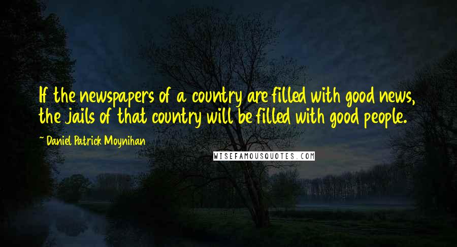 Daniel Patrick Moynihan Quotes: If the newspapers of a country are filled with good news, the jails of that country will be filled with good people.