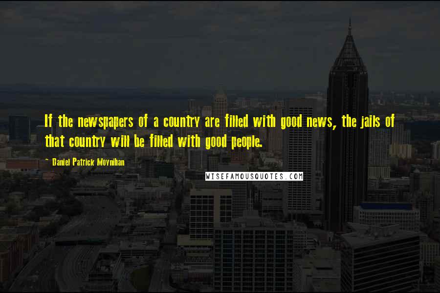 Daniel Patrick Moynihan Quotes: If the newspapers of a country are filled with good news, the jails of that country will be filled with good people.