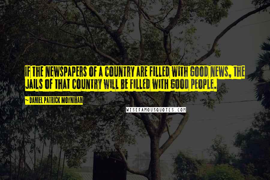 Daniel Patrick Moynihan Quotes: If the newspapers of a country are filled with good news, the jails of that country will be filled with good people.