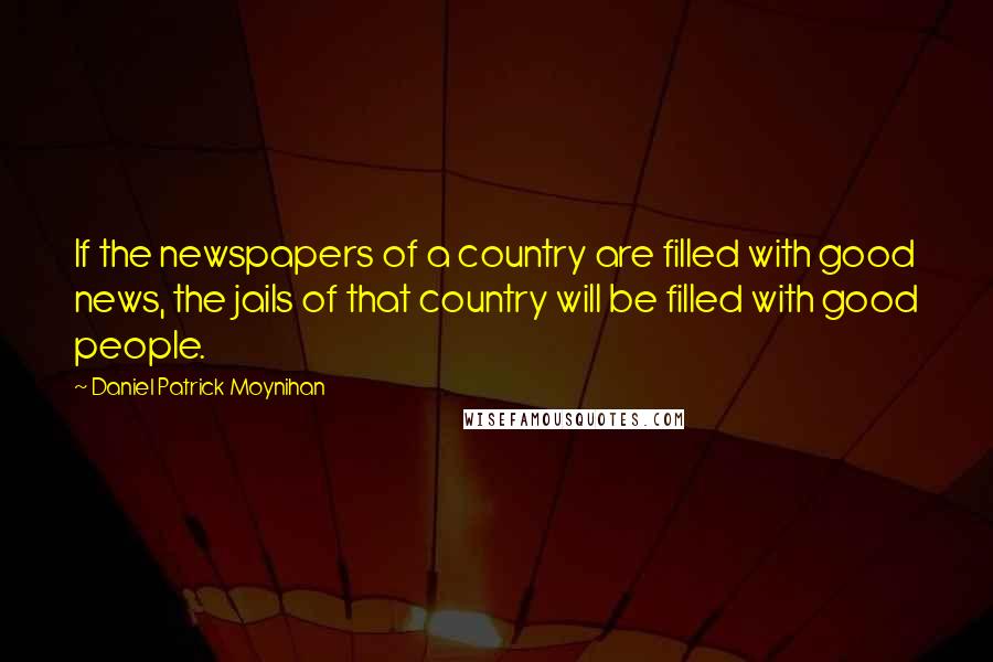 Daniel Patrick Moynihan Quotes: If the newspapers of a country are filled with good news, the jails of that country will be filled with good people.