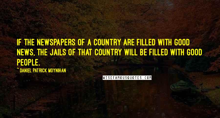 Daniel Patrick Moynihan Quotes: If the newspapers of a country are filled with good news, the jails of that country will be filled with good people.