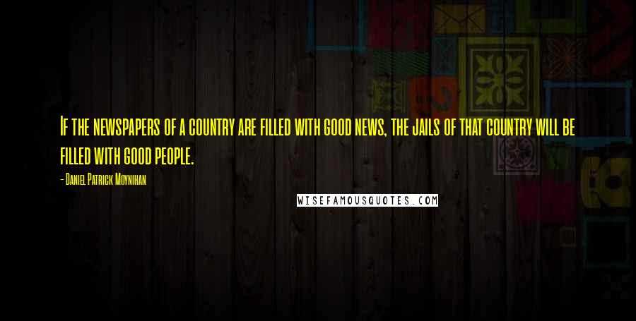 Daniel Patrick Moynihan Quotes: If the newspapers of a country are filled with good news, the jails of that country will be filled with good people.