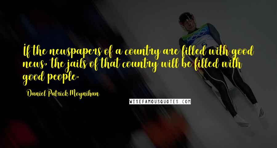 Daniel Patrick Moynihan Quotes: If the newspapers of a country are filled with good news, the jails of that country will be filled with good people.