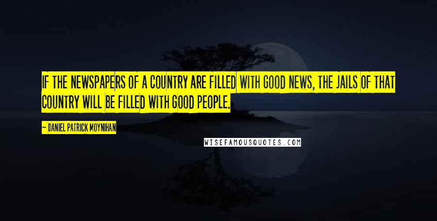 Daniel Patrick Moynihan Quotes: If the newspapers of a country are filled with good news, the jails of that country will be filled with good people.