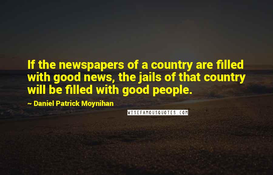 Daniel Patrick Moynihan Quotes: If the newspapers of a country are filled with good news, the jails of that country will be filled with good people.
