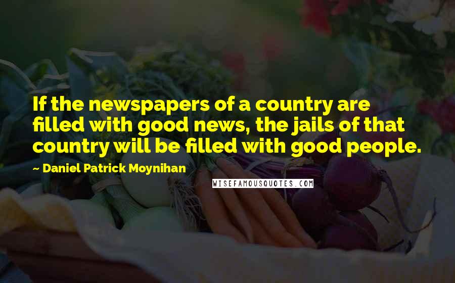 Daniel Patrick Moynihan Quotes: If the newspapers of a country are filled with good news, the jails of that country will be filled with good people.