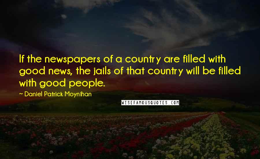 Daniel Patrick Moynihan Quotes: If the newspapers of a country are filled with good news, the jails of that country will be filled with good people.