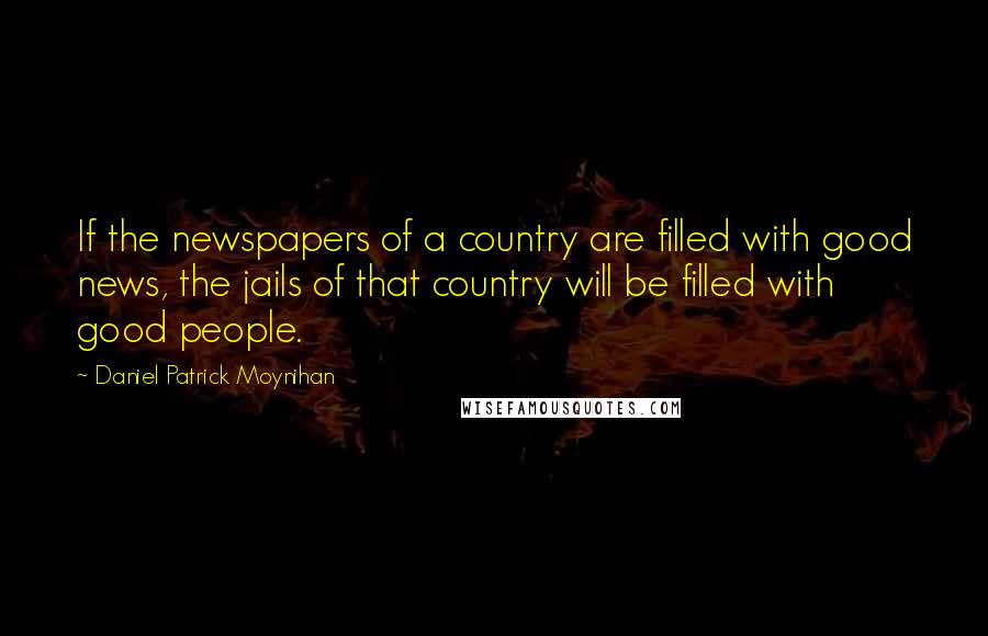 Daniel Patrick Moynihan Quotes: If the newspapers of a country are filled with good news, the jails of that country will be filled with good people.