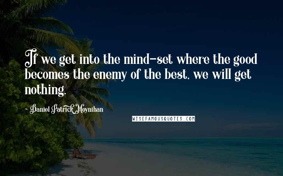 Daniel Patrick Moynihan Quotes: If we get into the mind-set where the good becomes the enemy of the best, we will get nothing.