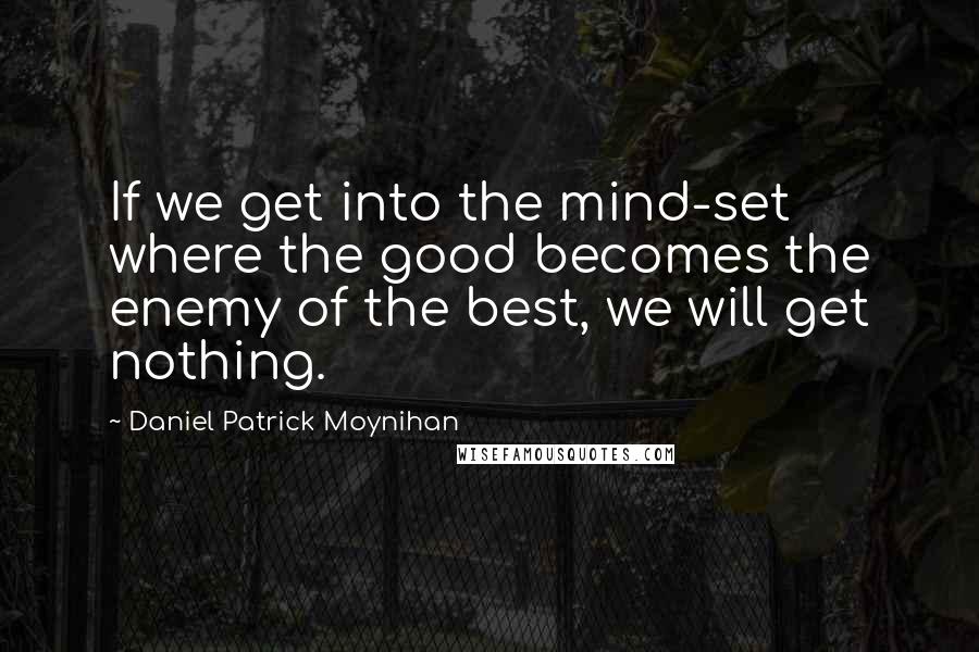 Daniel Patrick Moynihan Quotes: If we get into the mind-set where the good becomes the enemy of the best, we will get nothing.