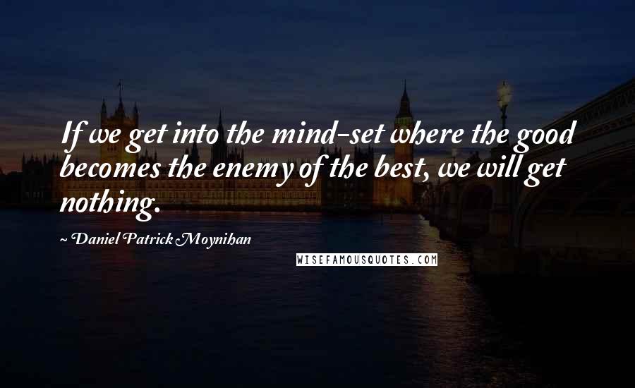 Daniel Patrick Moynihan Quotes: If we get into the mind-set where the good becomes the enemy of the best, we will get nothing.
