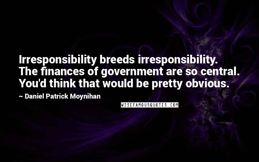 Daniel Patrick Moynihan Quotes: Irresponsibility breeds irresponsibility. The finances of government are so central. You'd think that would be pretty obvious.