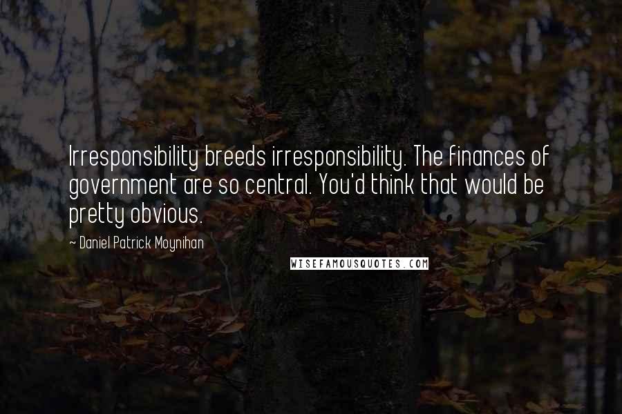 Daniel Patrick Moynihan Quotes: Irresponsibility breeds irresponsibility. The finances of government are so central. You'd think that would be pretty obvious.