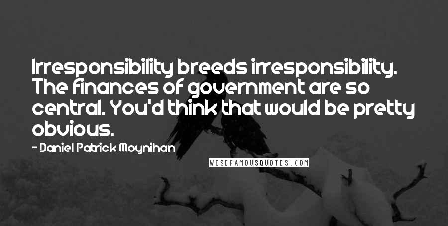 Daniel Patrick Moynihan Quotes: Irresponsibility breeds irresponsibility. The finances of government are so central. You'd think that would be pretty obvious.