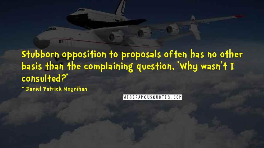 Daniel Patrick Moynihan Quotes: Stubborn opposition to proposals often has no other basis than the complaining question, 'Why wasn't I consulted?'