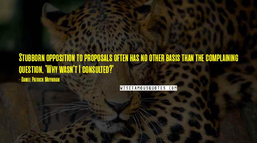 Daniel Patrick Moynihan Quotes: Stubborn opposition to proposals often has no other basis than the complaining question, 'Why wasn't I consulted?'