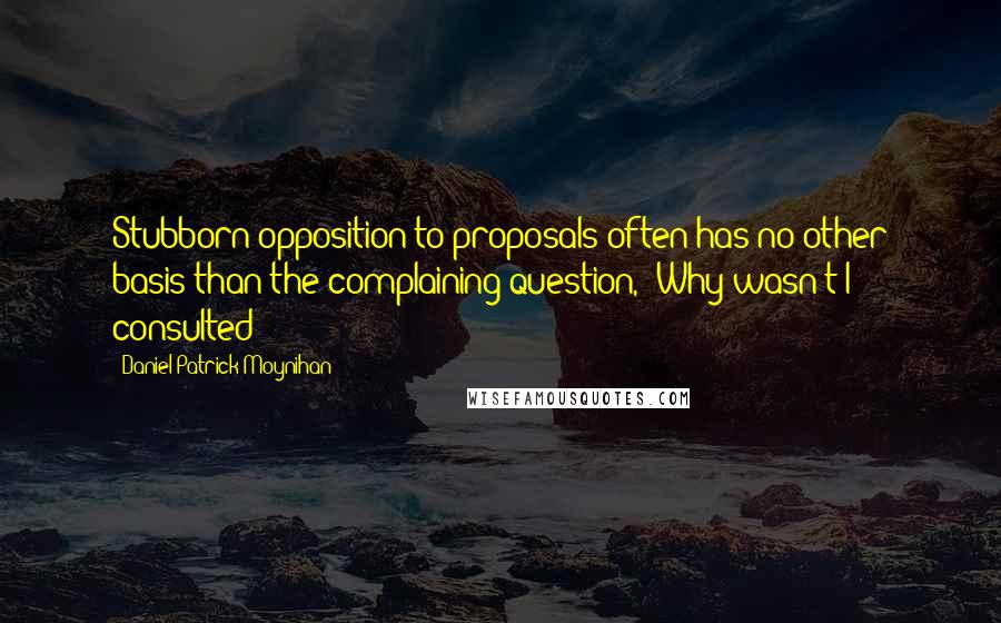 Daniel Patrick Moynihan Quotes: Stubborn opposition to proposals often has no other basis than the complaining question, 'Why wasn't I consulted?'