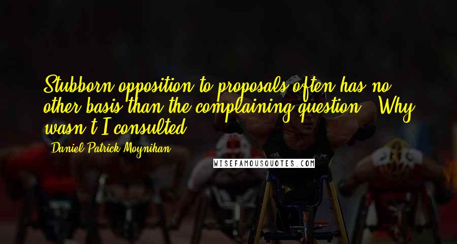 Daniel Patrick Moynihan Quotes: Stubborn opposition to proposals often has no other basis than the complaining question, 'Why wasn't I consulted?'