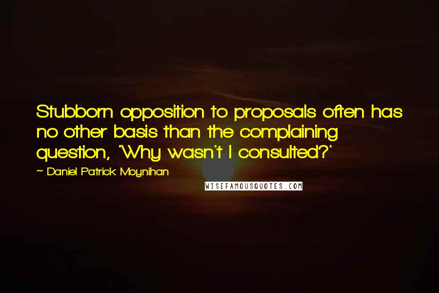 Daniel Patrick Moynihan Quotes: Stubborn opposition to proposals often has no other basis than the complaining question, 'Why wasn't I consulted?'