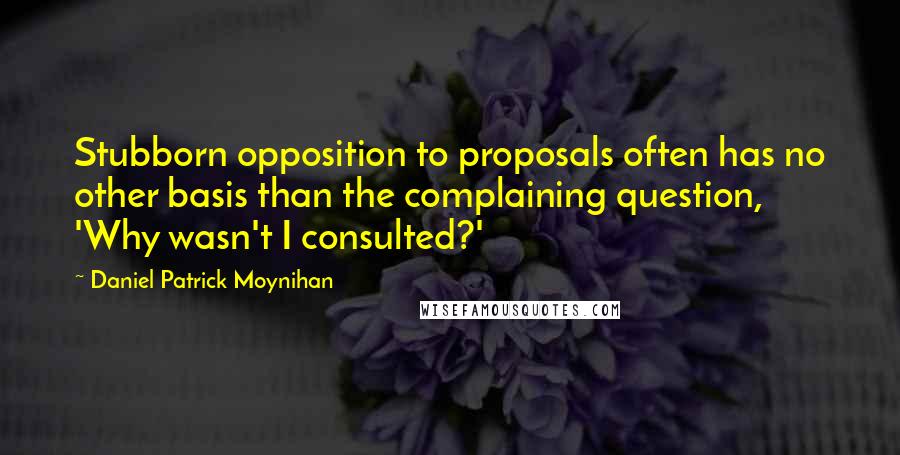 Daniel Patrick Moynihan Quotes: Stubborn opposition to proposals often has no other basis than the complaining question, 'Why wasn't I consulted?'