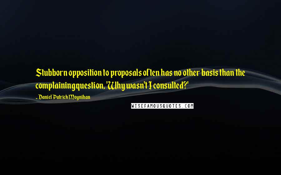 Daniel Patrick Moynihan Quotes: Stubborn opposition to proposals often has no other basis than the complaining question, 'Why wasn't I consulted?'